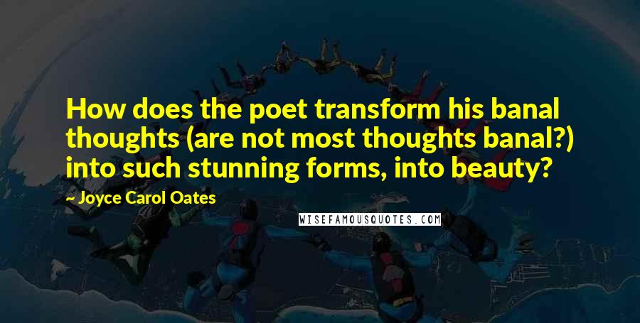 Joyce Carol Oates Quotes: How does the poet transform his banal thoughts (are not most thoughts banal?) into such stunning forms, into beauty?
