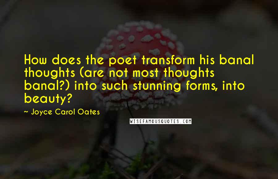 Joyce Carol Oates Quotes: How does the poet transform his banal thoughts (are not most thoughts banal?) into such stunning forms, into beauty?