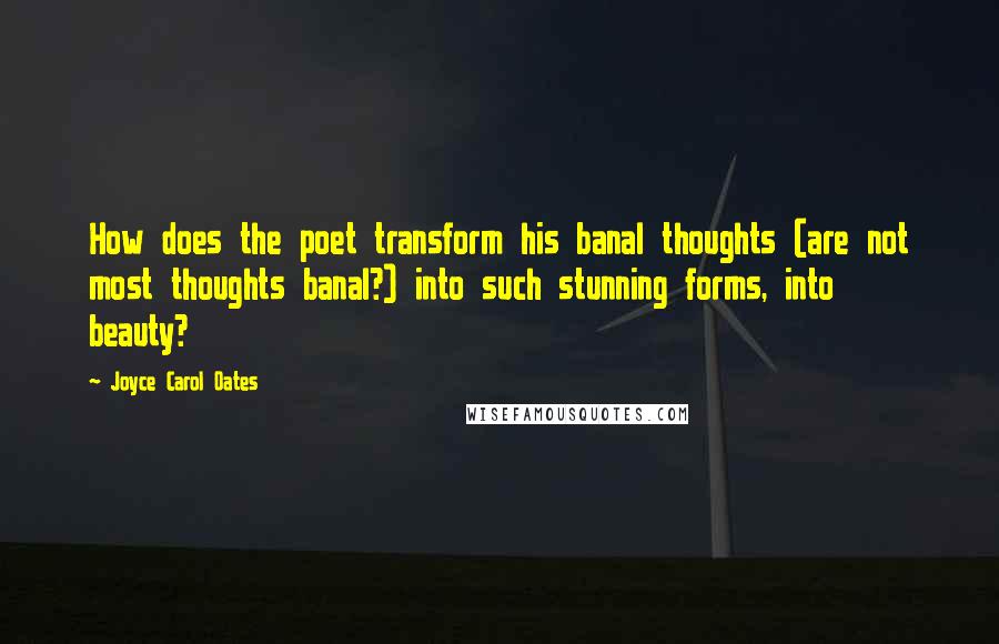 Joyce Carol Oates Quotes: How does the poet transform his banal thoughts (are not most thoughts banal?) into such stunning forms, into beauty?