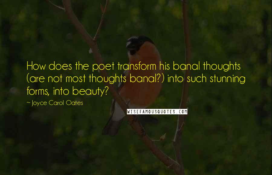 Joyce Carol Oates Quotes: How does the poet transform his banal thoughts (are not most thoughts banal?) into such stunning forms, into beauty?