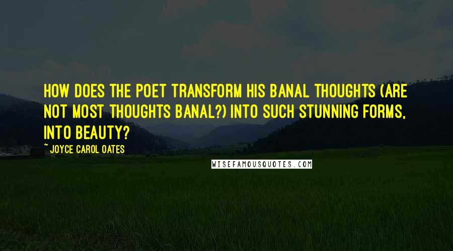 Joyce Carol Oates Quotes: How does the poet transform his banal thoughts (are not most thoughts banal?) into such stunning forms, into beauty?