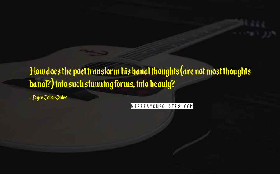 Joyce Carol Oates Quotes: How does the poet transform his banal thoughts (are not most thoughts banal?) into such stunning forms, into beauty?