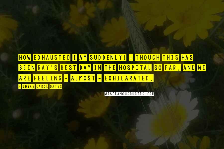 Joyce Carol Oates Quotes: How exhausted I am suddenly! - though this has been Ray's best day in the hospital so far, and we are feeling - almost - exhilarated.