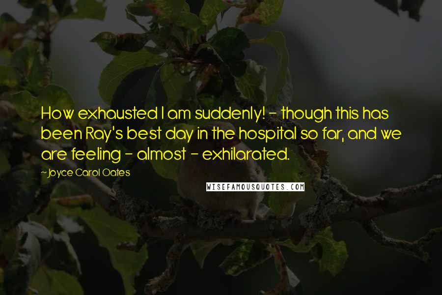 Joyce Carol Oates Quotes: How exhausted I am suddenly! - though this has been Ray's best day in the hospital so far, and we are feeling - almost - exhilarated.