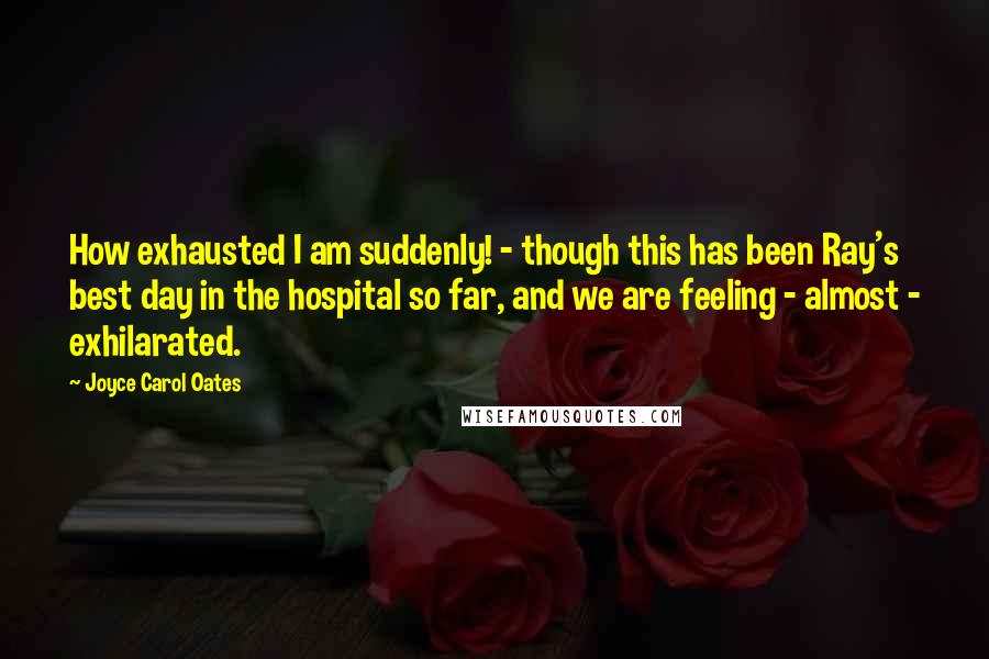 Joyce Carol Oates Quotes: How exhausted I am suddenly! - though this has been Ray's best day in the hospital so far, and we are feeling - almost - exhilarated.