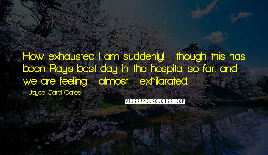 Joyce Carol Oates Quotes: How exhausted I am suddenly! - though this has been Ray's best day in the hospital so far, and we are feeling - almost - exhilarated.