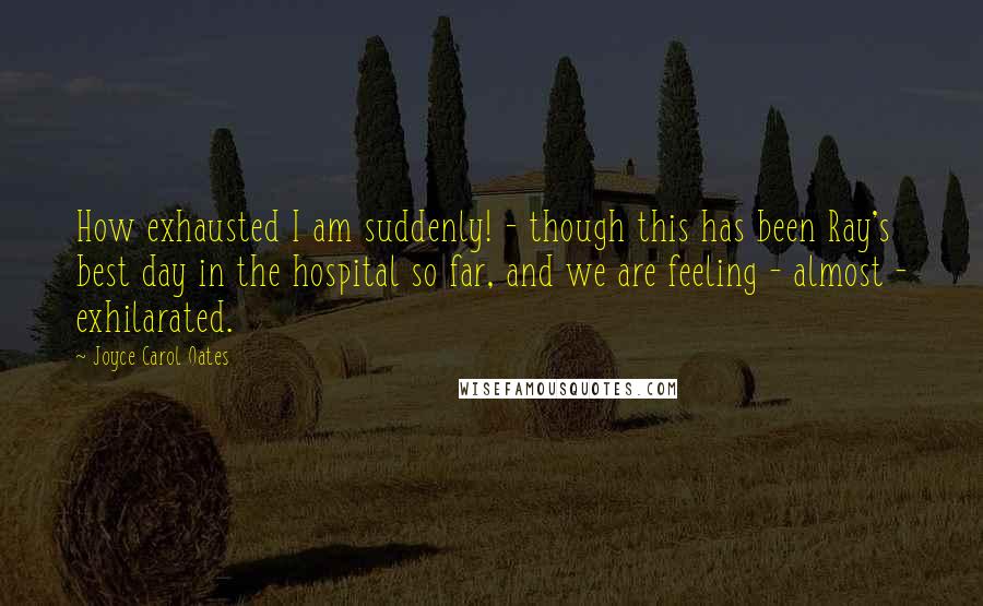 Joyce Carol Oates Quotes: How exhausted I am suddenly! - though this has been Ray's best day in the hospital so far, and we are feeling - almost - exhilarated.