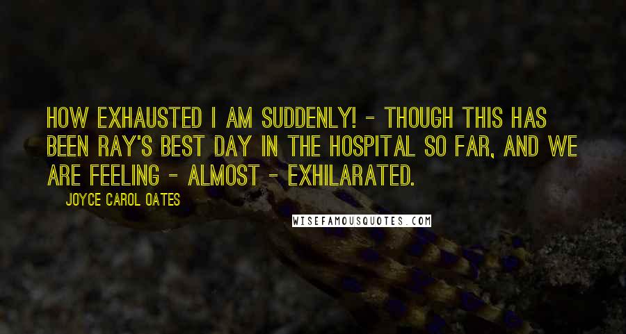 Joyce Carol Oates Quotes: How exhausted I am suddenly! - though this has been Ray's best day in the hospital so far, and we are feeling - almost - exhilarated.