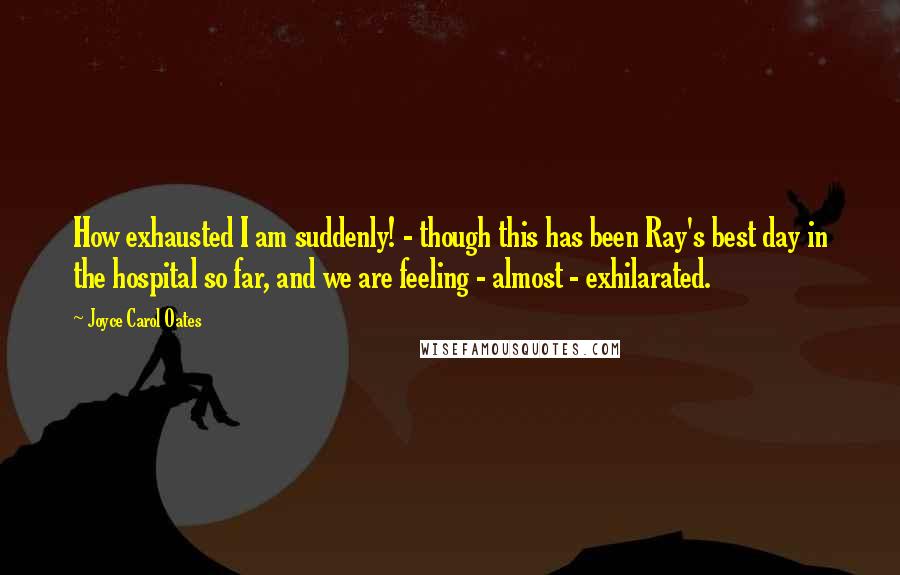 Joyce Carol Oates Quotes: How exhausted I am suddenly! - though this has been Ray's best day in the hospital so far, and we are feeling - almost - exhilarated.