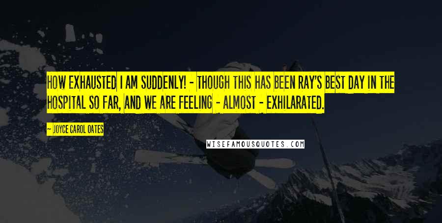 Joyce Carol Oates Quotes: How exhausted I am suddenly! - though this has been Ray's best day in the hospital so far, and we are feeling - almost - exhilarated.