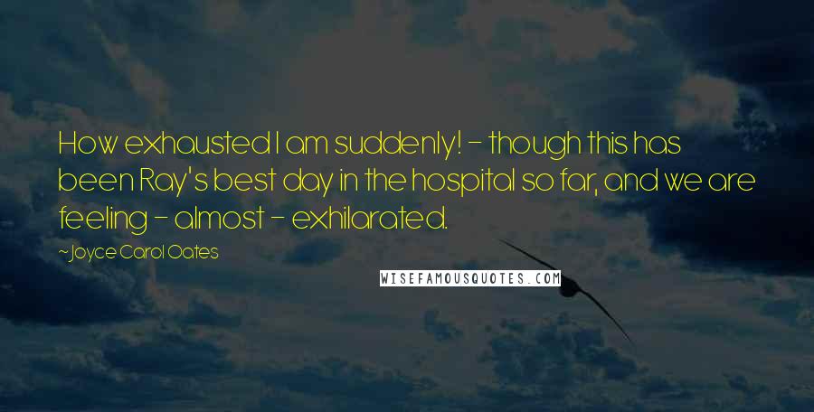 Joyce Carol Oates Quotes: How exhausted I am suddenly! - though this has been Ray's best day in the hospital so far, and we are feeling - almost - exhilarated.