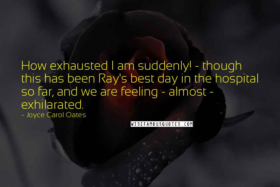 Joyce Carol Oates Quotes: How exhausted I am suddenly! - though this has been Ray's best day in the hospital so far, and we are feeling - almost - exhilarated.