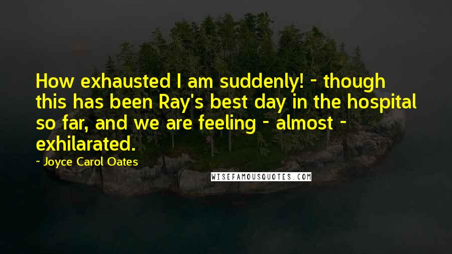 Joyce Carol Oates Quotes: How exhausted I am suddenly! - though this has been Ray's best day in the hospital so far, and we are feeling - almost - exhilarated.