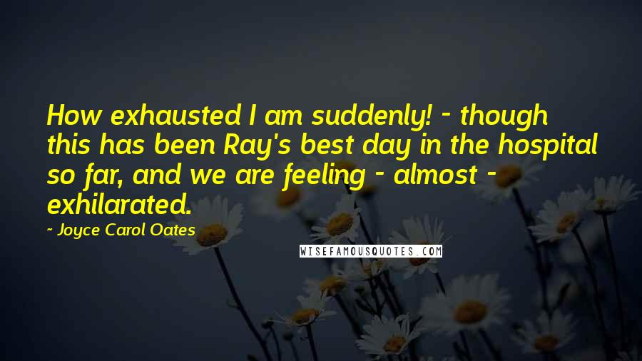 Joyce Carol Oates Quotes: How exhausted I am suddenly! - though this has been Ray's best day in the hospital so far, and we are feeling - almost - exhilarated.
