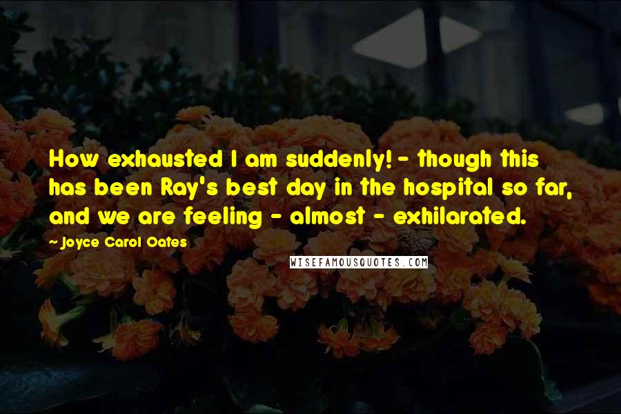 Joyce Carol Oates Quotes: How exhausted I am suddenly! - though this has been Ray's best day in the hospital so far, and we are feeling - almost - exhilarated.