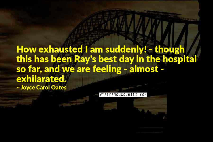 Joyce Carol Oates Quotes: How exhausted I am suddenly! - though this has been Ray's best day in the hospital so far, and we are feeling - almost - exhilarated.