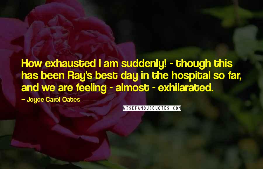 Joyce Carol Oates Quotes: How exhausted I am suddenly! - though this has been Ray's best day in the hospital so far, and we are feeling - almost - exhilarated.