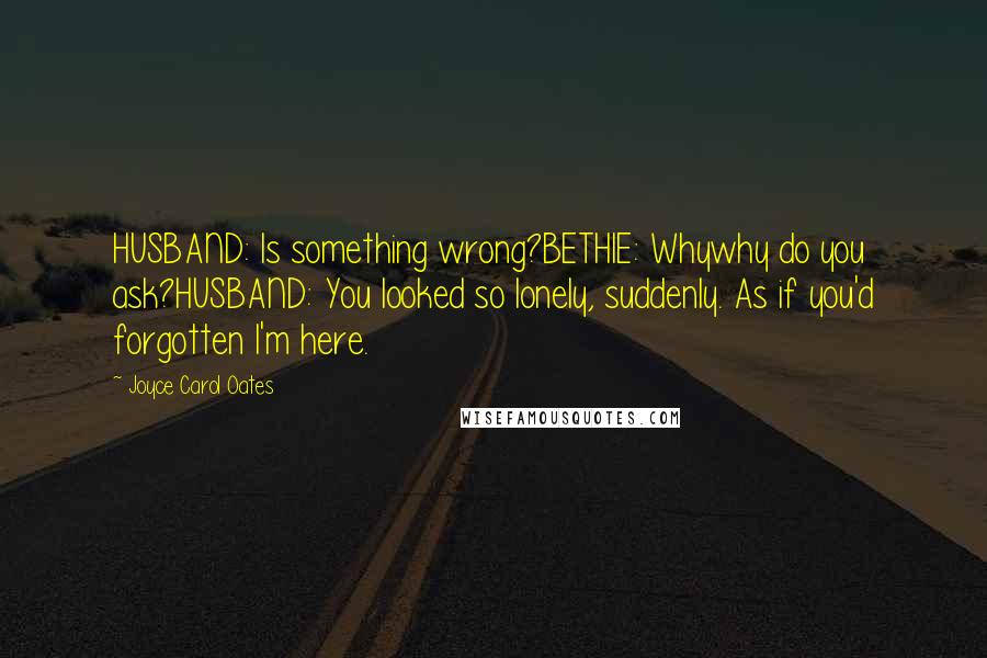 Joyce Carol Oates Quotes: HUSBAND: Is something wrong?BETHIE: Whywhy do you ask?HUSBAND: You looked so lonely, suddenly. As if you'd forgotten I'm here.