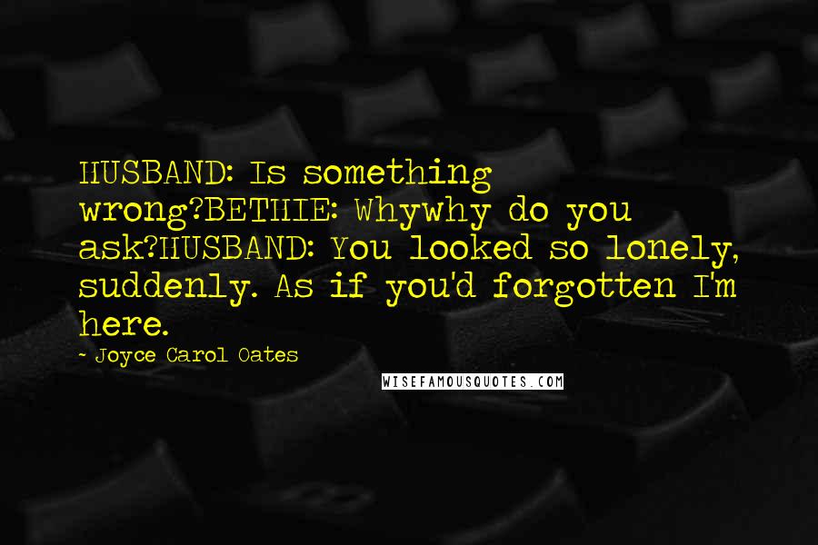 Joyce Carol Oates Quotes: HUSBAND: Is something wrong?BETHIE: Whywhy do you ask?HUSBAND: You looked so lonely, suddenly. As if you'd forgotten I'm here.