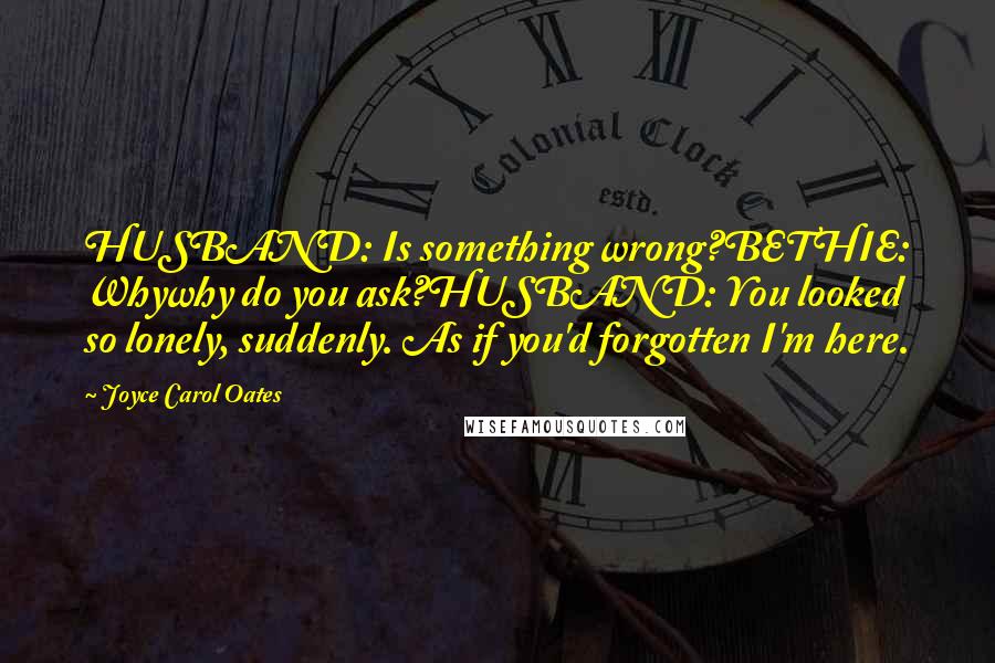 Joyce Carol Oates Quotes: HUSBAND: Is something wrong?BETHIE: Whywhy do you ask?HUSBAND: You looked so lonely, suddenly. As if you'd forgotten I'm here.