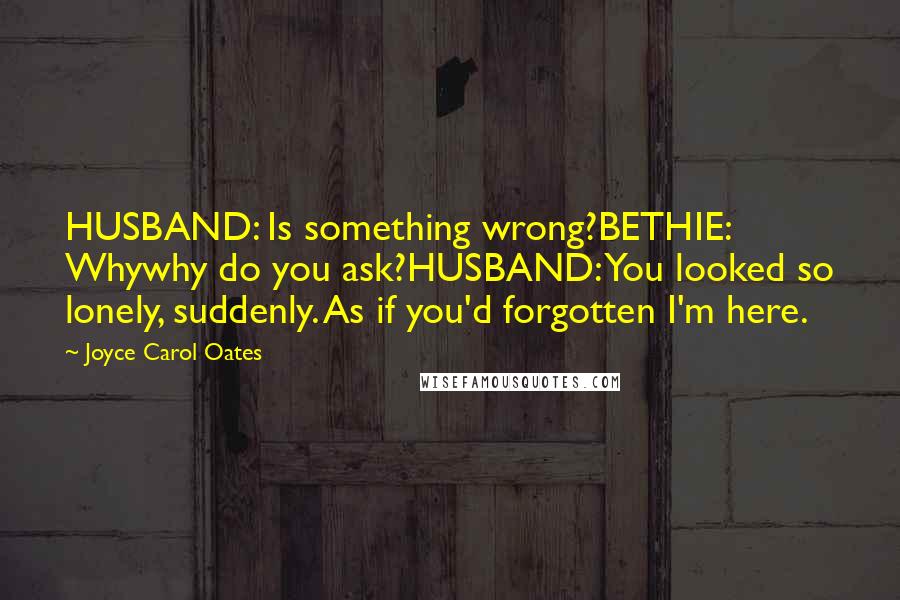 Joyce Carol Oates Quotes: HUSBAND: Is something wrong?BETHIE: Whywhy do you ask?HUSBAND: You looked so lonely, suddenly. As if you'd forgotten I'm here.