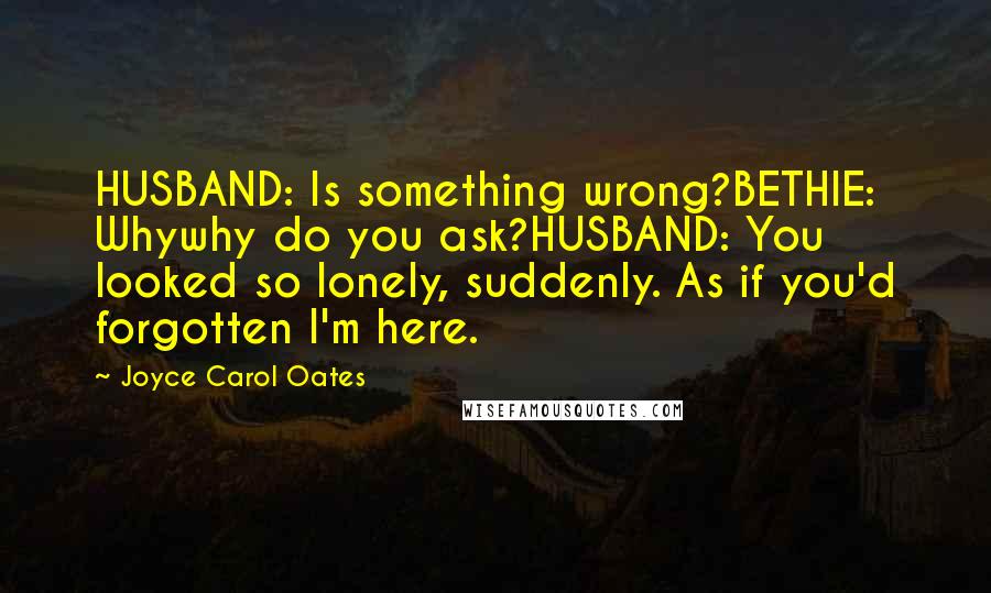 Joyce Carol Oates Quotes: HUSBAND: Is something wrong?BETHIE: Whywhy do you ask?HUSBAND: You looked so lonely, suddenly. As if you'd forgotten I'm here.