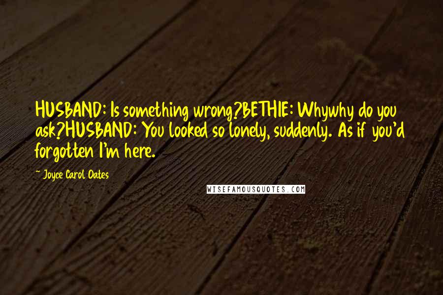 Joyce Carol Oates Quotes: HUSBAND: Is something wrong?BETHIE: Whywhy do you ask?HUSBAND: You looked so lonely, suddenly. As if you'd forgotten I'm here.