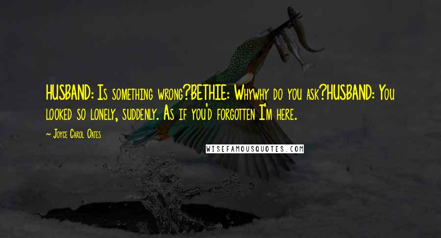 Joyce Carol Oates Quotes: HUSBAND: Is something wrong?BETHIE: Whywhy do you ask?HUSBAND: You looked so lonely, suddenly. As if you'd forgotten I'm here.