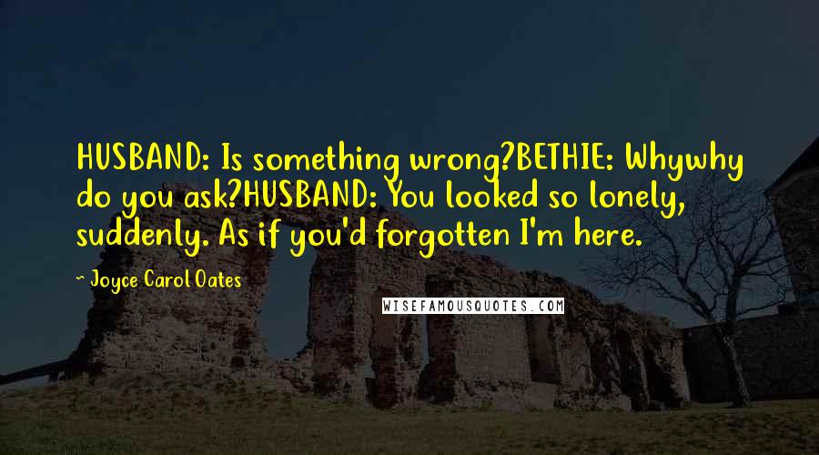 Joyce Carol Oates Quotes: HUSBAND: Is something wrong?BETHIE: Whywhy do you ask?HUSBAND: You looked so lonely, suddenly. As if you'd forgotten I'm here.