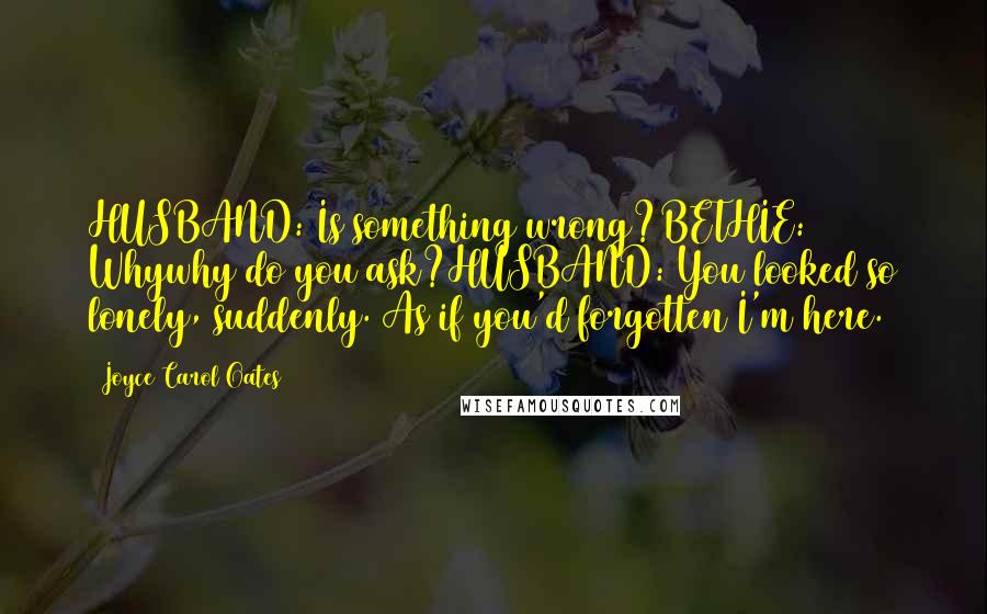 Joyce Carol Oates Quotes: HUSBAND: Is something wrong?BETHIE: Whywhy do you ask?HUSBAND: You looked so lonely, suddenly. As if you'd forgotten I'm here.