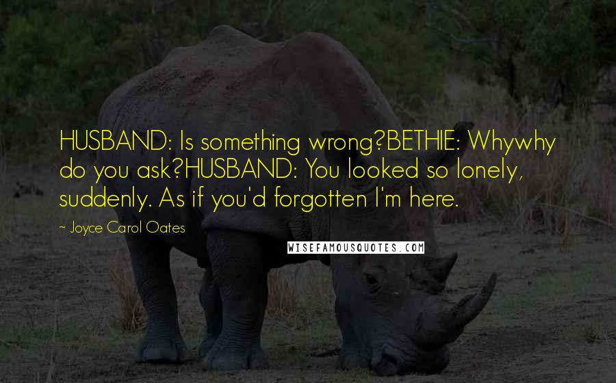 Joyce Carol Oates Quotes: HUSBAND: Is something wrong?BETHIE: Whywhy do you ask?HUSBAND: You looked so lonely, suddenly. As if you'd forgotten I'm here.