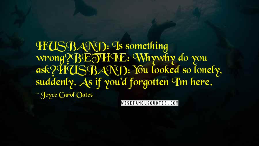 Joyce Carol Oates Quotes: HUSBAND: Is something wrong?BETHIE: Whywhy do you ask?HUSBAND: You looked so lonely, suddenly. As if you'd forgotten I'm here.