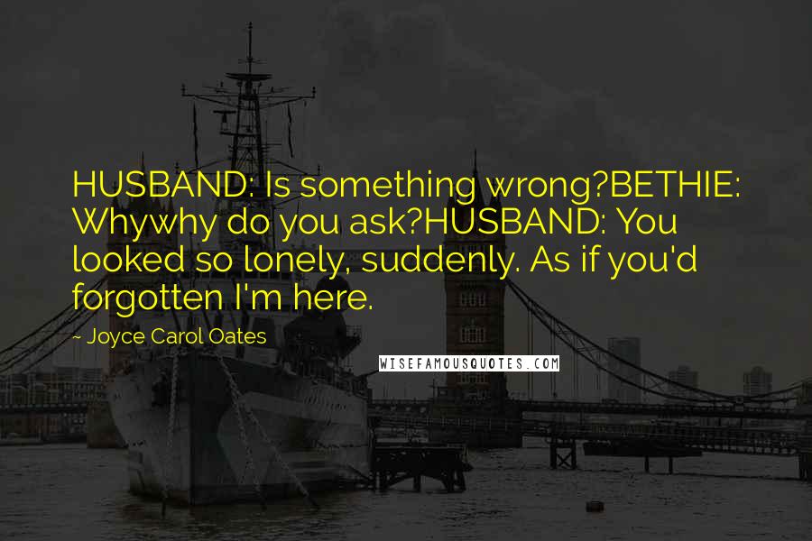 Joyce Carol Oates Quotes: HUSBAND: Is something wrong?BETHIE: Whywhy do you ask?HUSBAND: You looked so lonely, suddenly. As if you'd forgotten I'm here.