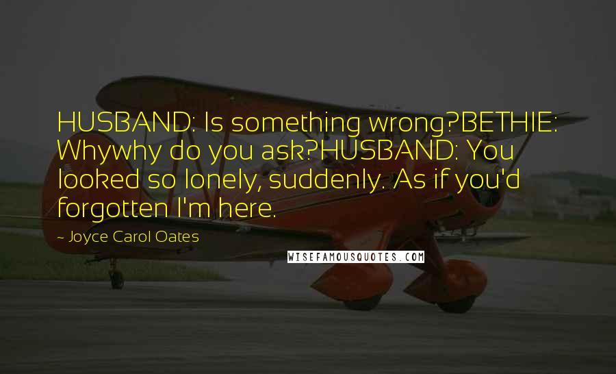 Joyce Carol Oates Quotes: HUSBAND: Is something wrong?BETHIE: Whywhy do you ask?HUSBAND: You looked so lonely, suddenly. As if you'd forgotten I'm here.