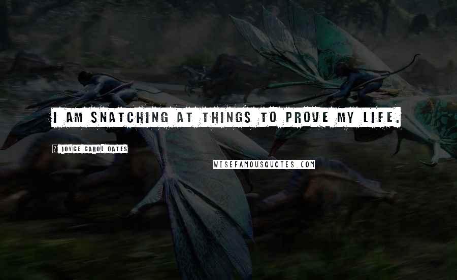 Joyce Carol Oates Quotes: I am snatching at things to prove my life.