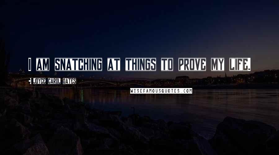 Joyce Carol Oates Quotes: I am snatching at things to prove my life.