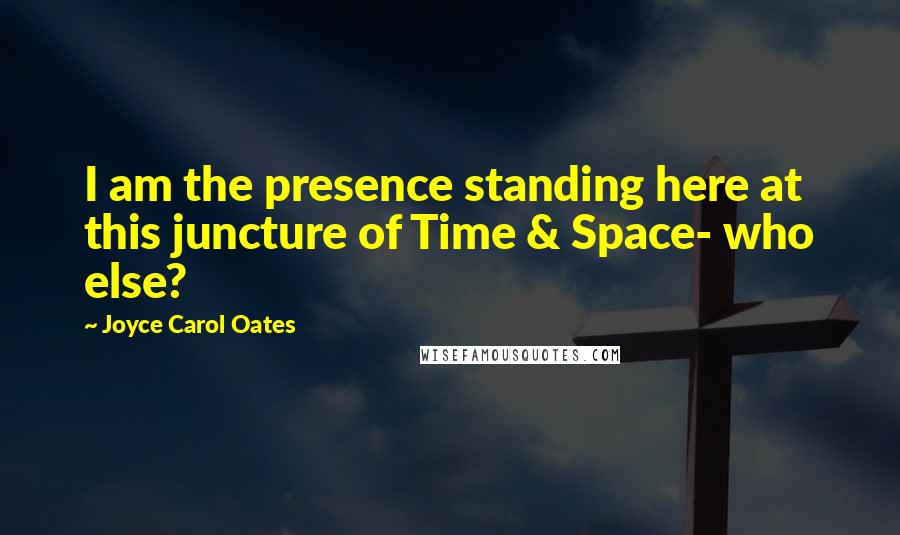 Joyce Carol Oates Quotes: I am the presence standing here at this juncture of Time & Space- who else?