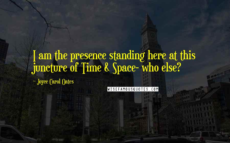 Joyce Carol Oates Quotes: I am the presence standing here at this juncture of Time & Space- who else?