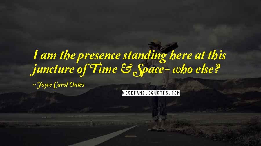 Joyce Carol Oates Quotes: I am the presence standing here at this juncture of Time & Space- who else?