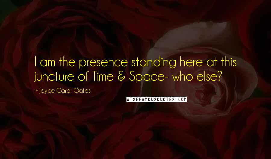 Joyce Carol Oates Quotes: I am the presence standing here at this juncture of Time & Space- who else?