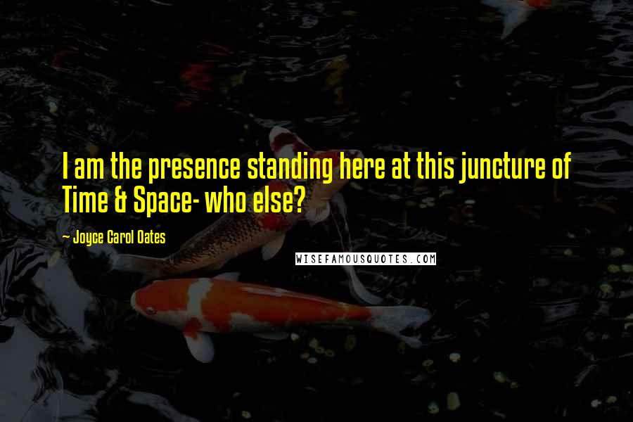 Joyce Carol Oates Quotes: I am the presence standing here at this juncture of Time & Space- who else?