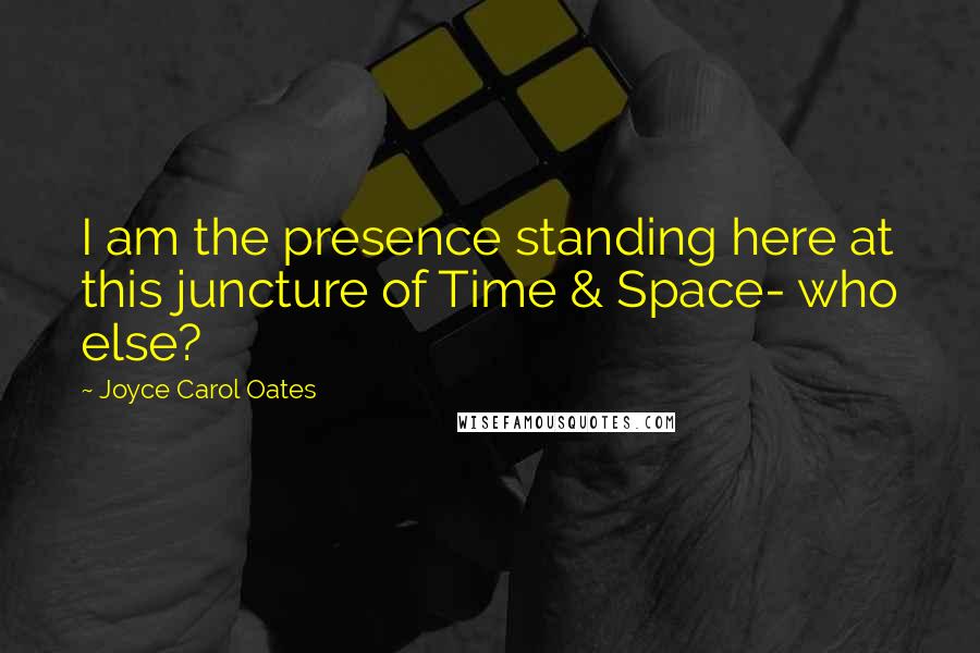 Joyce Carol Oates Quotes: I am the presence standing here at this juncture of Time & Space- who else?