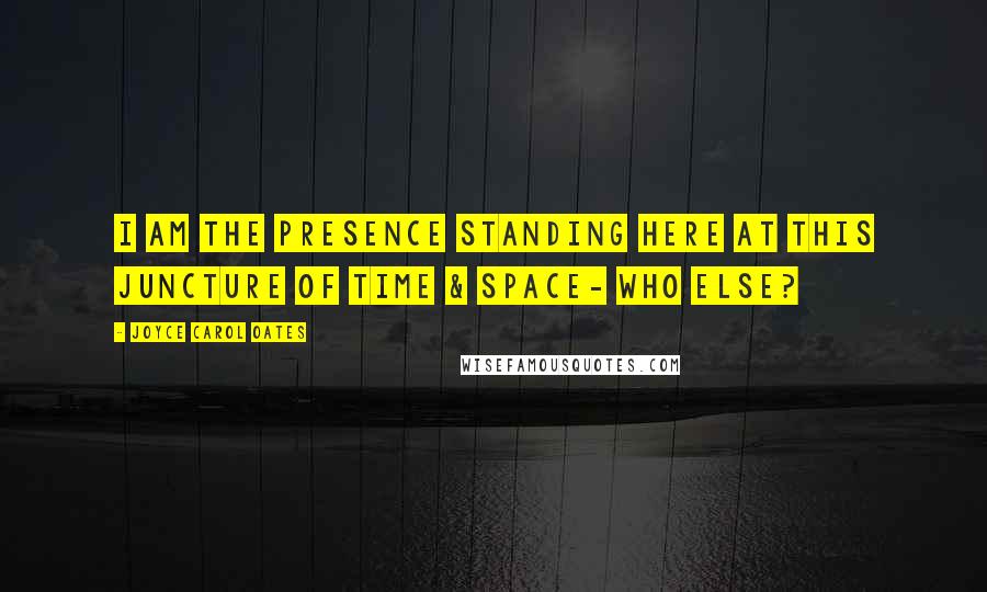 Joyce Carol Oates Quotes: I am the presence standing here at this juncture of Time & Space- who else?