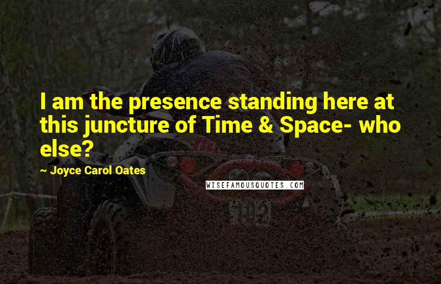 Joyce Carol Oates Quotes: I am the presence standing here at this juncture of Time & Space- who else?