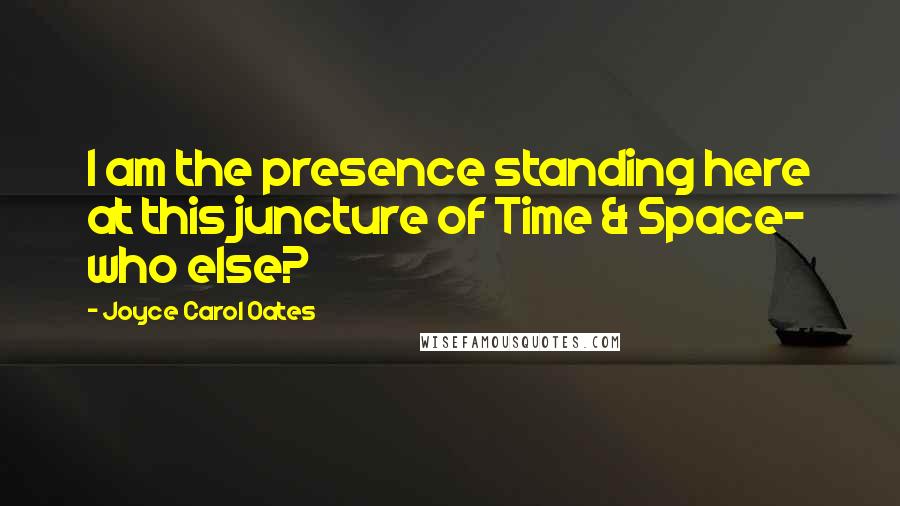 Joyce Carol Oates Quotes: I am the presence standing here at this juncture of Time & Space- who else?