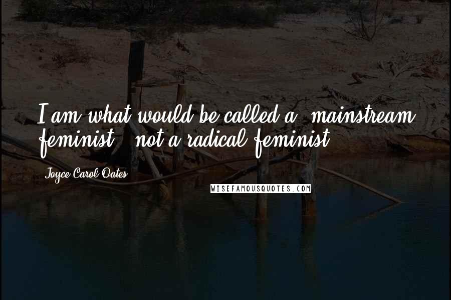 Joyce Carol Oates Quotes: I am what would be called a 'mainstream feminist,' not a radical feminist.