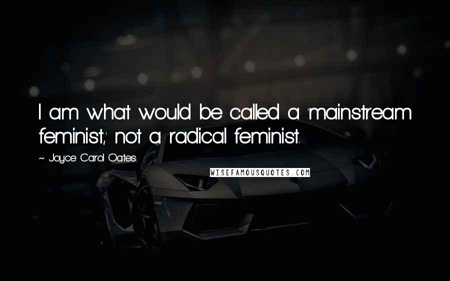 Joyce Carol Oates Quotes: I am what would be called a 'mainstream feminist,' not a radical feminist.