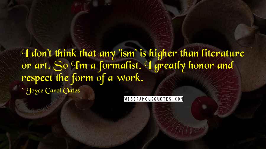 Joyce Carol Oates Quotes: I don't think that any 'ism' is higher than literature or art. So I'm a formalist. I greatly honor and respect the form of a work.