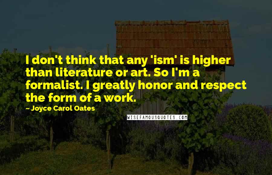 Joyce Carol Oates Quotes: I don't think that any 'ism' is higher than literature or art. So I'm a formalist. I greatly honor and respect the form of a work.