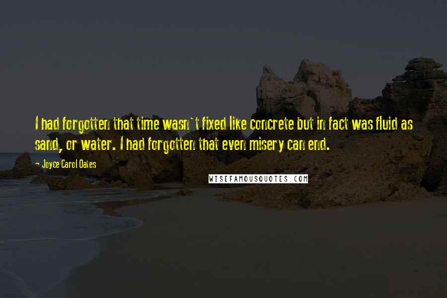 Joyce Carol Oates Quotes: I had forgotten that time wasn't fixed like concrete but in fact was fluid as sand, or water. I had forgotten that even misery can end.